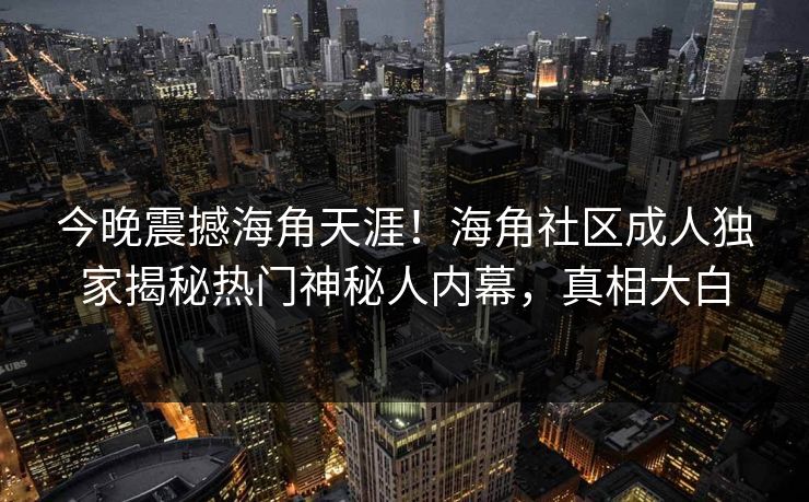 今晚震撼海角天涯！海角社区成人独家揭秘热门神秘人内幕，真相大白
