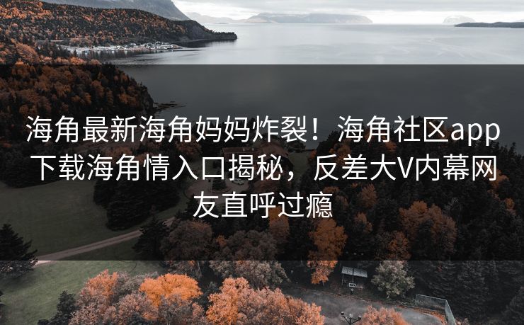 海角最新海角妈妈炸裂！海角社区app下载海角情入口揭秘，反差大V内幕网友直呼过瘾