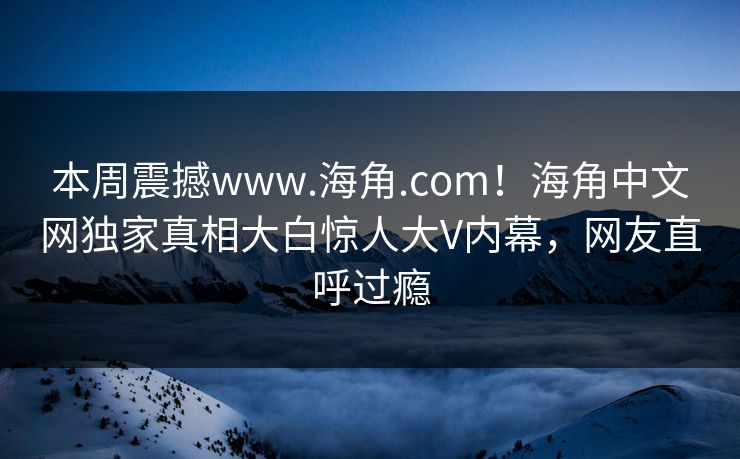 本周震撼www.海角.com！海角中文网独家真相大白惊人大V内幕，网友直呼过瘾