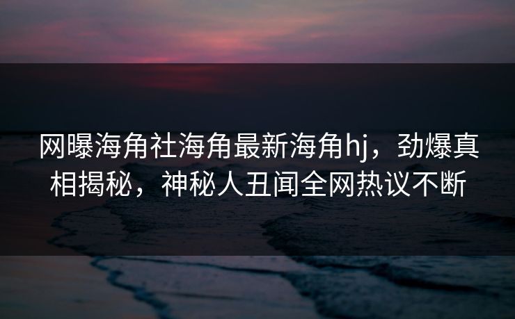 网曝海角社海角最新海角hj，劲爆真相揭秘，神秘人丑闻全网热议不断
