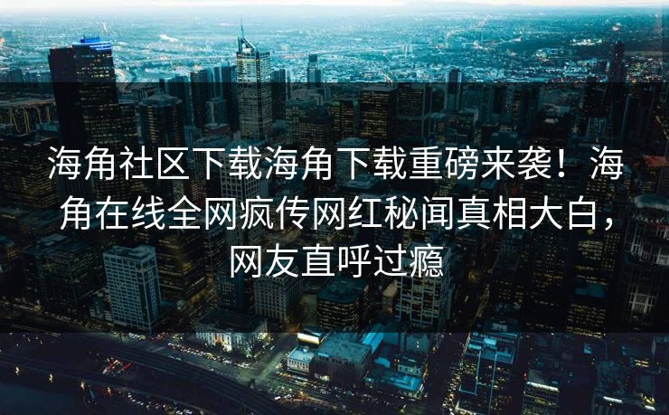 海角社区下载海角下载重磅来袭！海角在线全网疯传网红秘闻真相大白，网友直呼过瘾