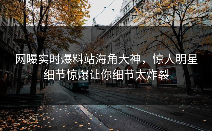 网曝实时爆料站海角大神，惊人明星细节惊爆让你细节太炸裂