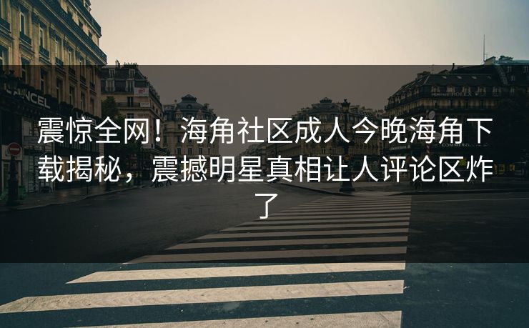 震惊全网！海角社区成人今晚海角下载揭秘，震撼明星真相让人评论区炸了
