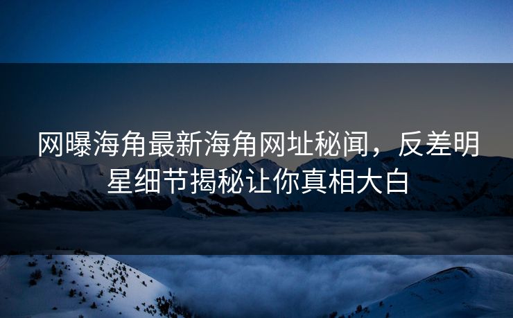 网曝海角最新海角网址秘闻，反差明星细节揭秘让你真相大白