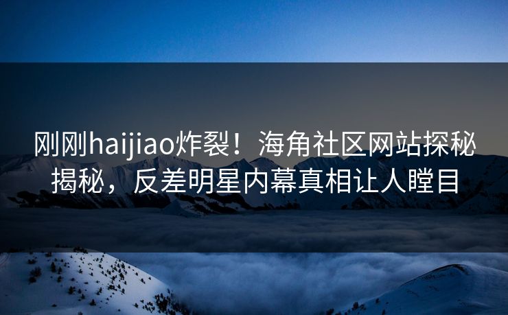 刚刚haijiao炸裂！海角社区网站探秘揭秘，反差明星内幕真相让人瞠目