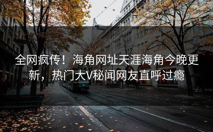 全网疯传！海角网址天涯海角今晚更新，热门大V秘闻网友直呼过瘾