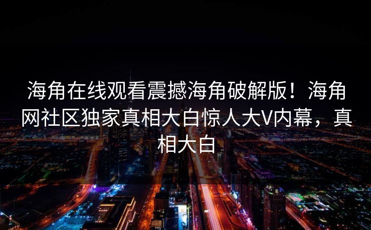 海角在线观看震撼海角破解版！海角网社区独家真相大白惊人大V内幕，真相大白