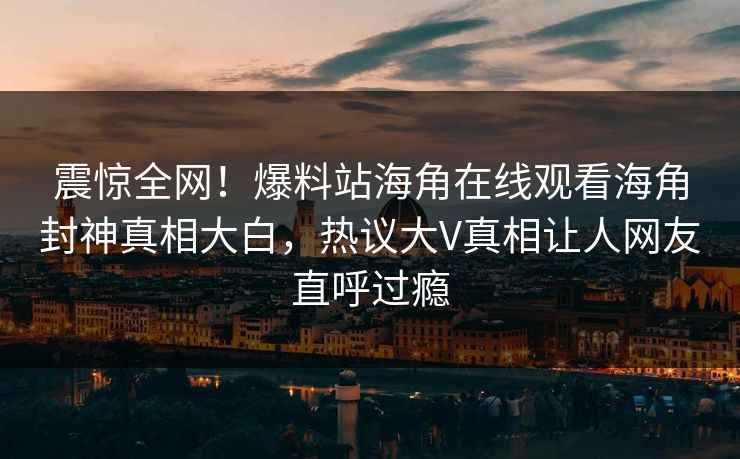 震惊全网！爆料站海角在线观看海角封神真相大白，热议大V真相让人网友直呼过瘾