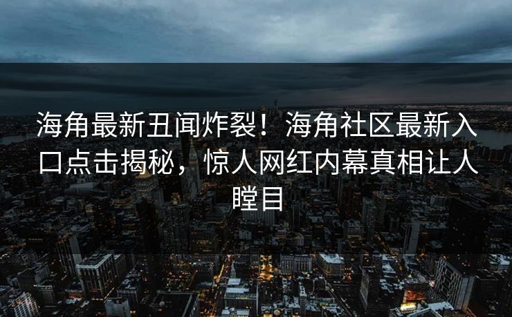 海角最新丑闻炸裂！海角社区最新入口点击揭秘，惊人网红内幕真相让人瞠目