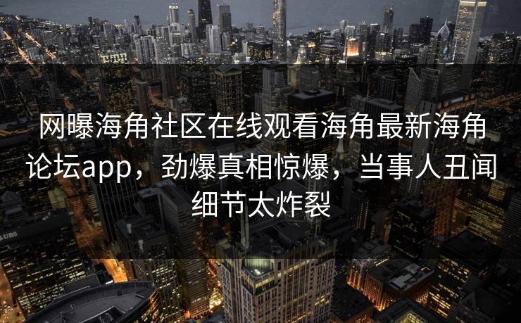 网曝海角社区在线观看海角最新海角论坛app，劲爆真相惊爆，当事人丑闻细节太炸裂