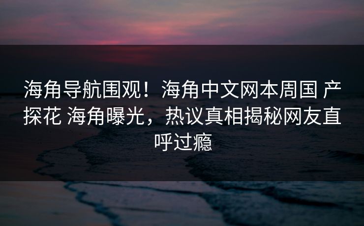 海角导航围观！海角中文网本周国 产探花 海角曝光，热议真相揭秘网友直呼过瘾
