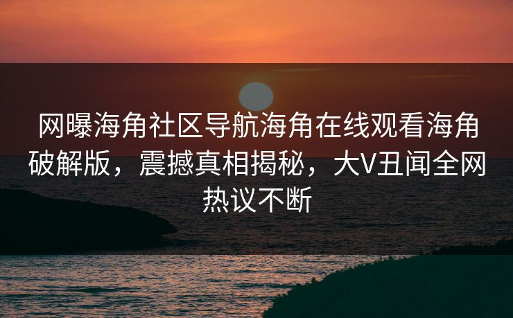 网曝海角社区导航海角在线观看海角破解版，震撼真相揭秘，大V丑闻全网热议不断