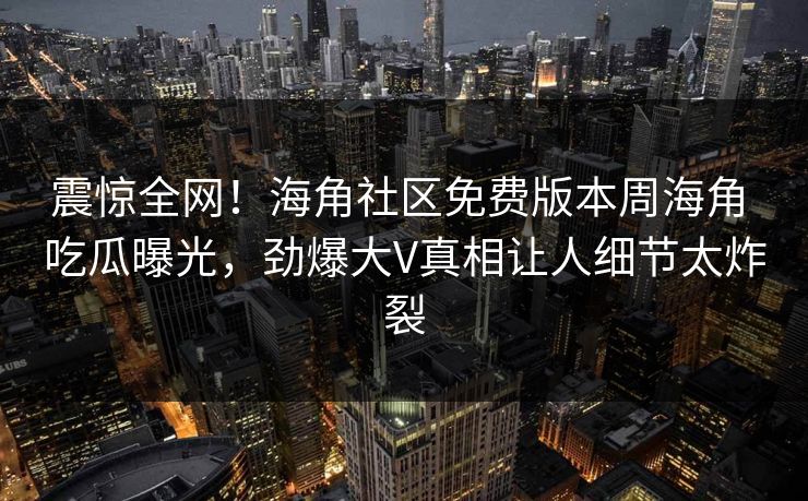 震惊全网！海角社区免费版本周海角 吃瓜曝光，劲爆大V真相让人细节太炸裂