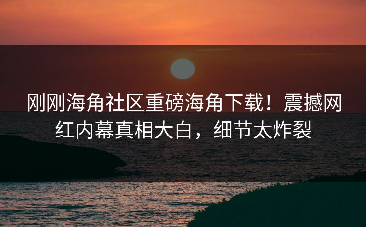 刚刚海角社区重磅海角下载！震撼网红内幕真相大白，细节太炸裂