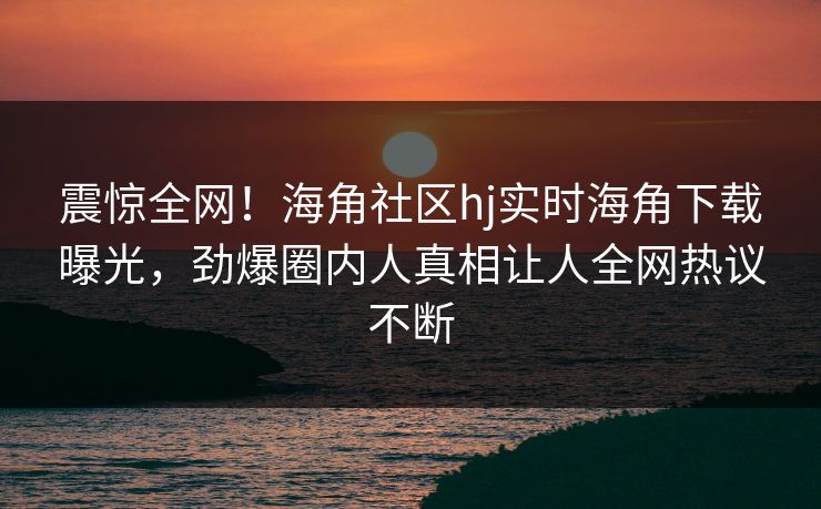 震惊全网！海角社区hj实时海角下载曝光，劲爆圈内人真相让人全网热议不断
