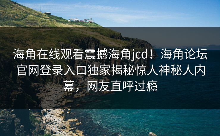 海角在线观看震撼海角jcd！海角论坛官网登录入口独家揭秘惊人神秘人内幕，网友直呼过瘾