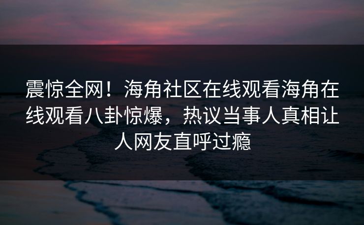 震惊全网！海角社区在线观看海角在线观看八卦惊爆，热议当事人真相让人网友直呼过瘾