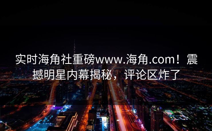 实时海角社重磅www.海角.com！震撼明星内幕揭秘，评论区炸了