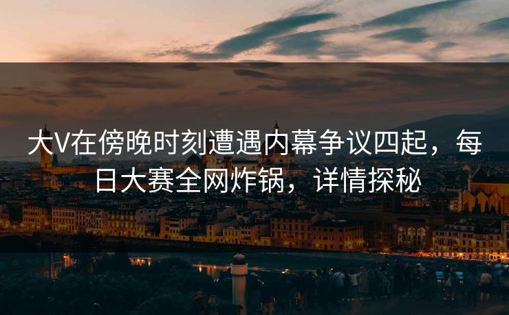 大V在傍晚时刻遭遇内幕争议四起，每日大赛全网炸锅，详情探秘
