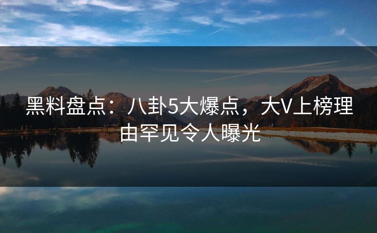 黑料盘点：八卦5大爆点，大V上榜理由罕见令人曝光