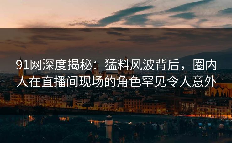 91网深度揭秘：猛料风波背后，圈内人在直播间现场的角色罕见令人意外