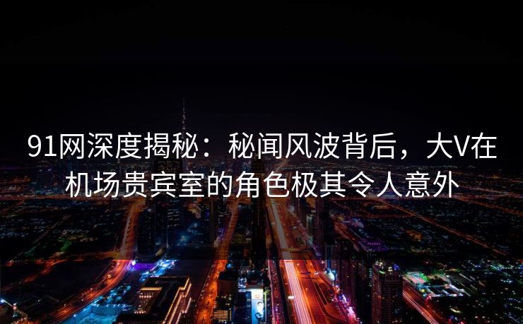 91网深度揭秘：秘闻风波背后，大V在机场贵宾室的角色极其令人意外