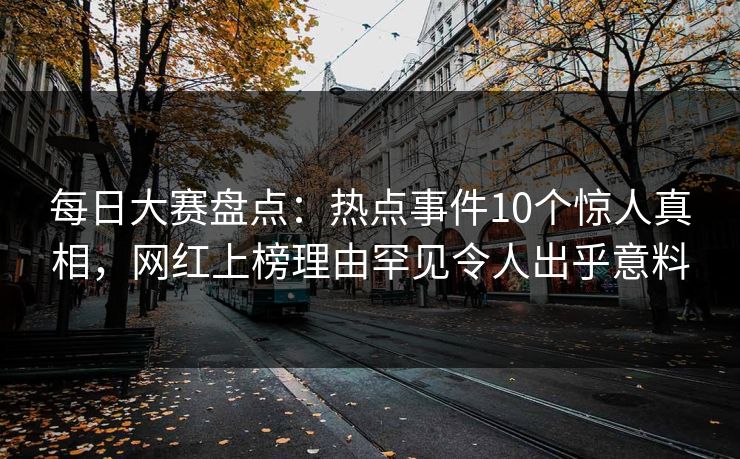 每日大赛盘点：热点事件10个惊人真相，网红上榜理由罕见令人出乎意料