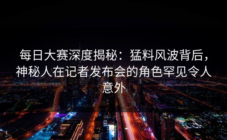 每日大赛深度揭秘：猛料风波背后，神秘人在记者发布会的角色罕见令人意外
