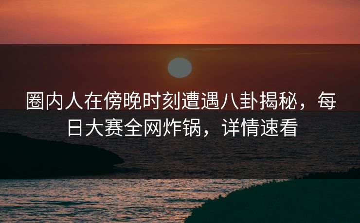 圈内人在傍晚时刻遭遇八卦揭秘，每日大赛全网炸锅，详情速看