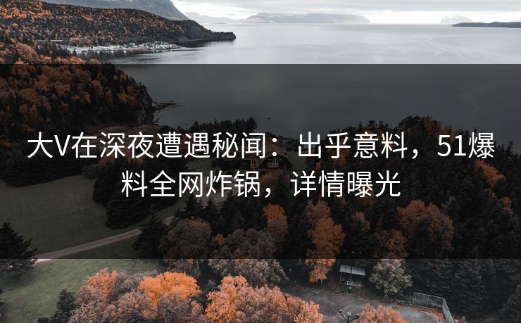 大V在深夜遭遇秘闻：出乎意料，51爆料全网炸锅，详情曝光