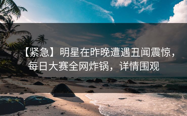【紧急】明星在昨晚遭遇丑闻震惊，每日大赛全网炸锅，详情围观