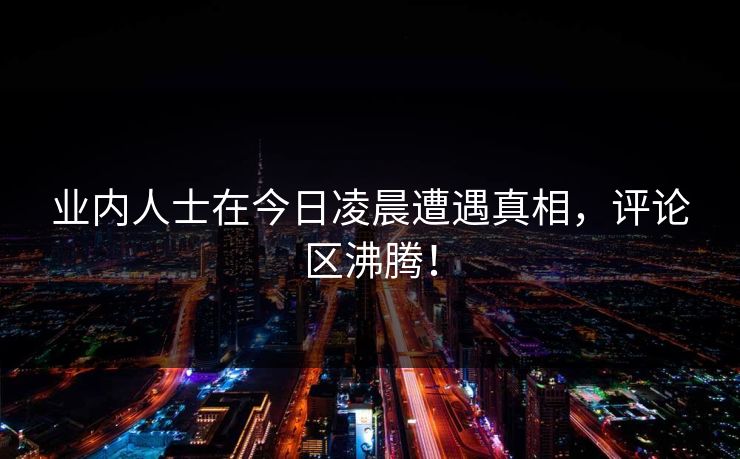 业内人士在今日凌晨遭遇真相，评论区沸腾！