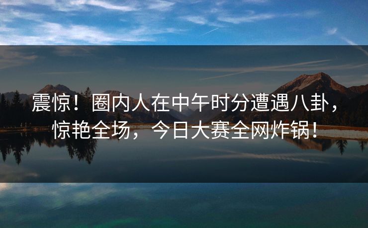 震惊！圈内人在中午时分遭遇八卦，惊艳全场，今日大赛全网炸锅！