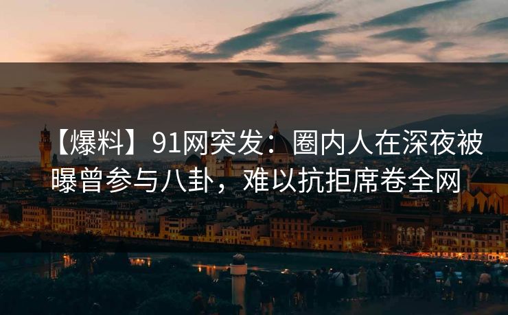 【爆料】91网突发：圈内人在深夜被曝曾参与八卦，难以抗拒席卷全网
