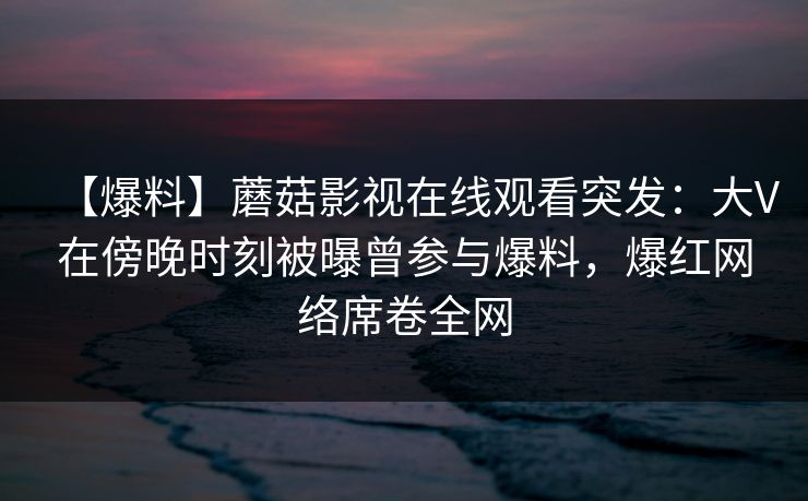 【爆料】蘑菇影视在线观看突发：大V在傍晚时刻被曝曾参与爆料，爆红网络席卷全网