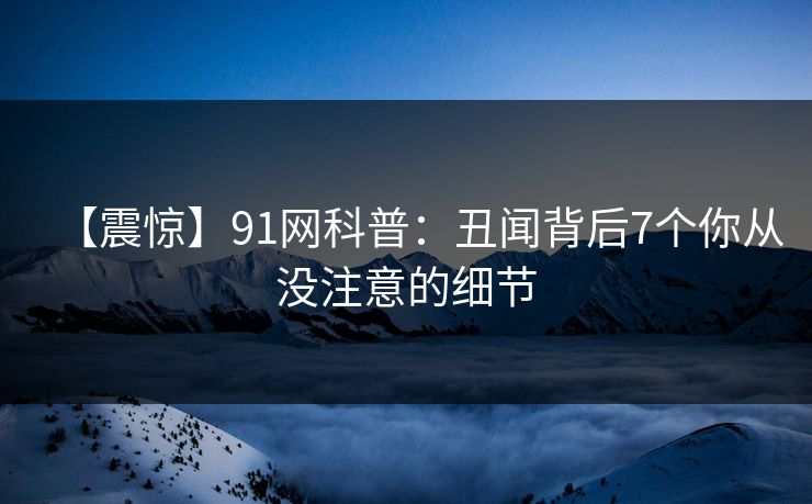 【震惊】91网科普：丑闻背后7个你从没注意的细节