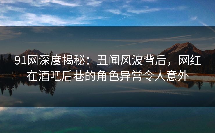 91网深度揭秘：丑闻风波背后，网红在酒吧后巷的角色异常令人意外
