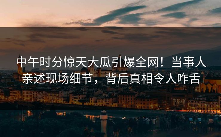 中午时分惊天大瓜引爆全网！当事人亲述现场细节，背后真相令人咋舌