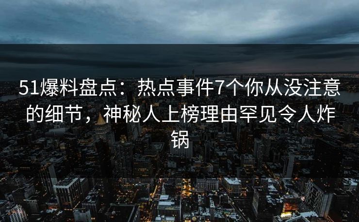 51爆料盘点：热点事件7个你从没注意的细节，神秘人上榜理由罕见令人炸锅