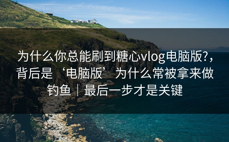 为什么你总能刷到糖心vlog电脑版?，背后是‘电脑版’为什么常被拿来做钓鱼｜最后一步才是关键