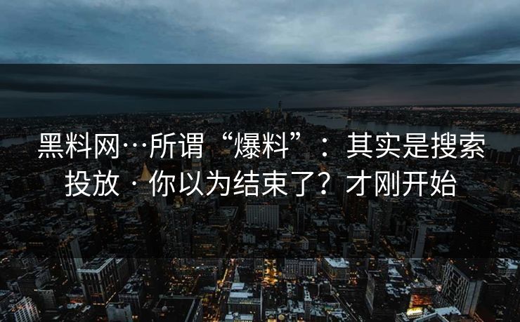 黑料网…所谓“爆料”：其实是搜索投放 · 你以为结束了？才刚开始