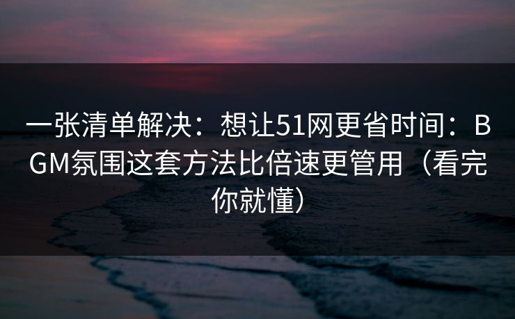一张清单解决：想让51网更省时间：BGM氛围这套方法比倍速更管用（看完你就懂）