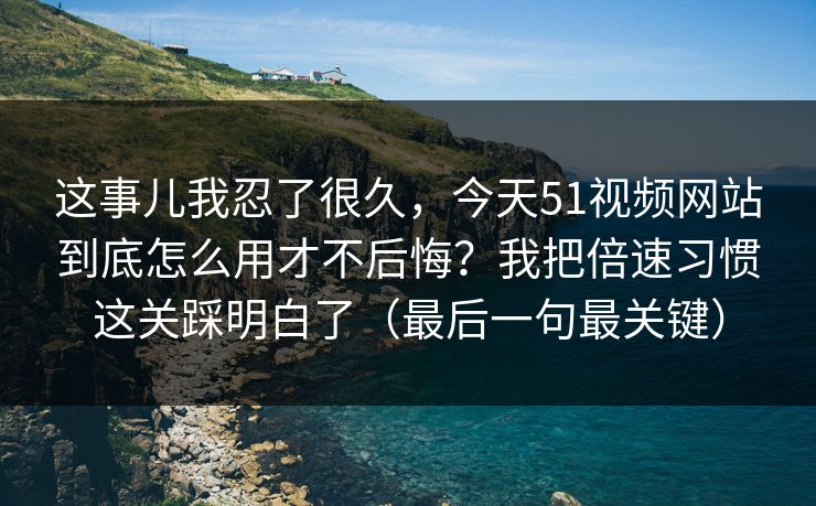 这事儿我忍了很久，今天51视频网站到底怎么用才不后悔？我把倍速习惯这关踩明白了（最后一句最关键）