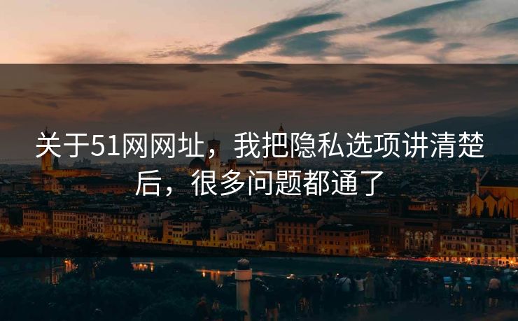 关于51网网址，我把隐私选项讲清楚后，很多问题都通了