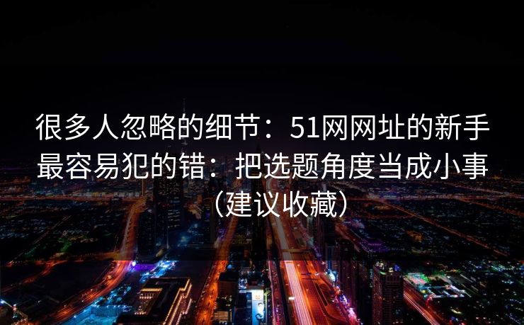 很多人忽略的细节：51网网址的新手最容易犯的错：把选题角度当成小事（建议收藏）