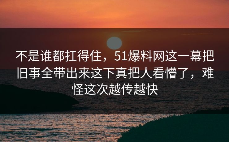 不是谁都扛得住，51爆料网这一幕把旧事全带出来这下真把人看懵了，难怪这次越传越快