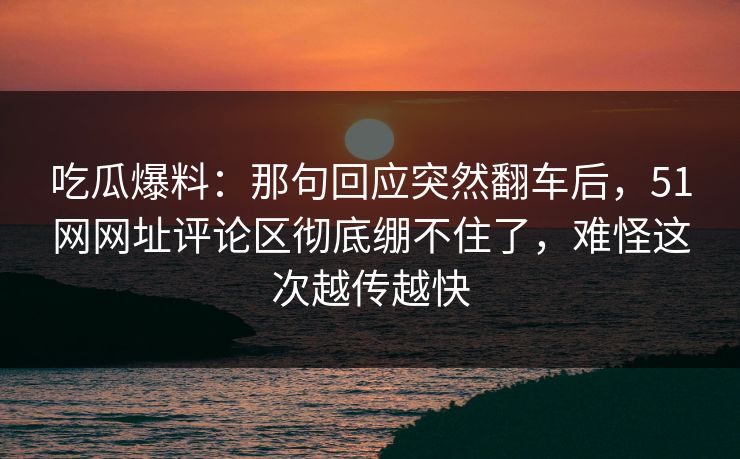 吃瓜爆料：那句回应突然翻车后，51网网址评论区彻底绷不住了，难怪这次越传越快
